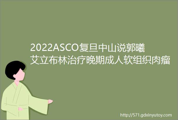 2022ASCO复旦中山说郭曦艾立布林治疗晚期成人软组织肉瘤STS的疗效和安全性中国人群首次真实世界数据